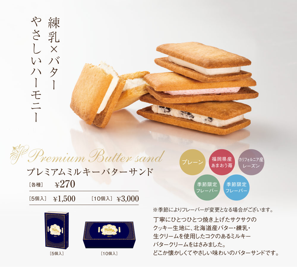 練乳×バターやさしいハーモニー　Premium Butter sand　プレミアムミルキーバターサンド　プレーン　福岡県産あまおう苺　カリフォルニア産レーズン　季節限定フレーバー　季節限定フレーバー　※季節によりフレーバーが変更となる場合がございます。丁寧にひとつひとつ焼き上げたサクサクのクッキー生地に、北海道産バター・練乳・生クリームを使用したコクのあるミルキーバタークリームをはさみました。どこか懐かしくてやさしい味わいのバターサンドです。